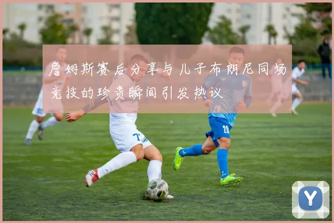詹姆斯赛后分享与儿子布朗尼同场竞技的珍贵瞬间引发热议