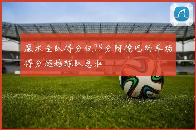 魔术全队得分仅79分阿德巴约单场得分超越球队总和