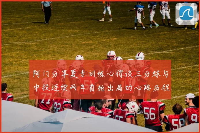 阿门分享夏季训练心得谈三分球与中投连续两年首轮出局的心路历程