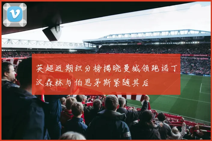 英超近期积分榜揭晓曼城领跑诺丁汉森林与伯恩茅斯紧随其后