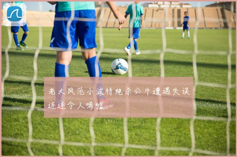 老大风范小波特绝杀公牛遭遇失误连连令人唏嘘