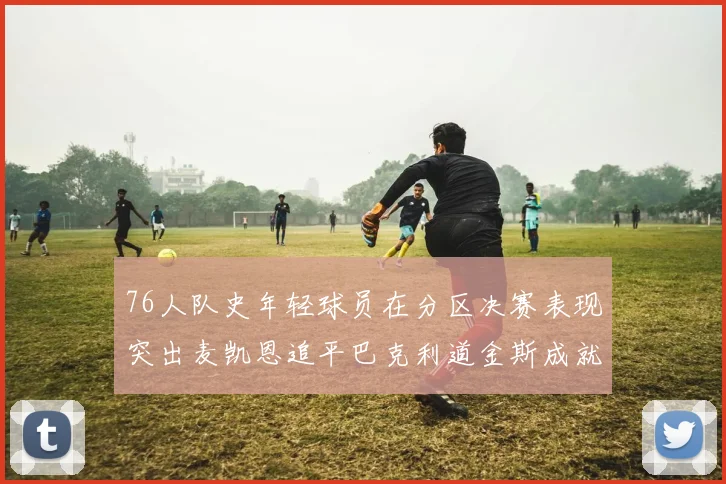 76人队史年轻球员在分区决赛表现突出麦凯恩追平巴克利道金斯成就
