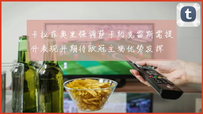 卡拉菲奥里强调萨卡约克雷斯需提升表现并期待欧冠主场优势发挥