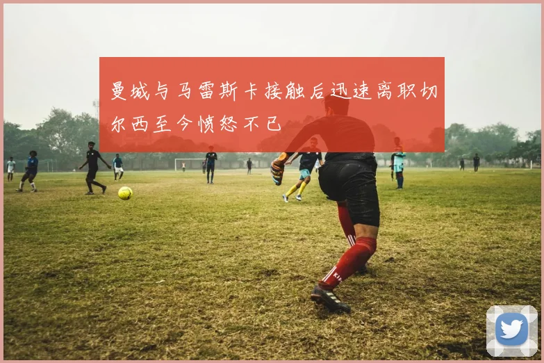 曼城与马雷斯卡接触后迅速离职切尔西至今愤怒不已