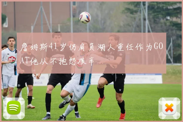 詹姆斯41岁仍肩负湖人重任作为GOAT他从不抱怨艰辛
